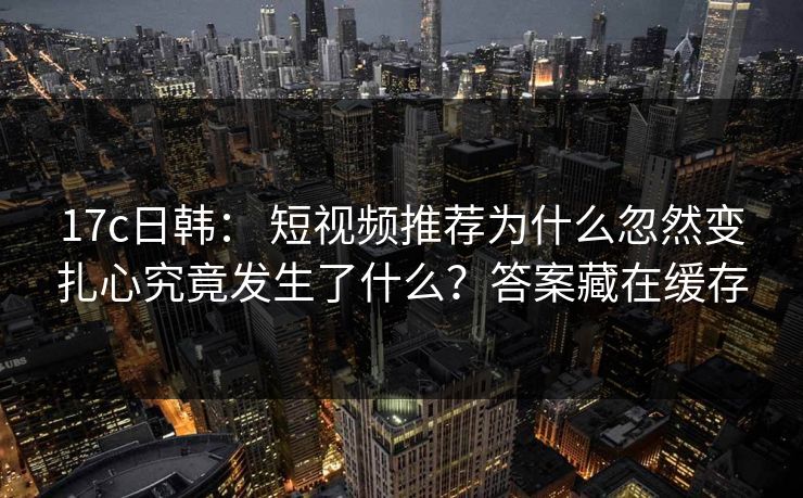 17c日韩： 短视频推荐为什么忽然变扎心究竟发生了什么？答案藏在缓存