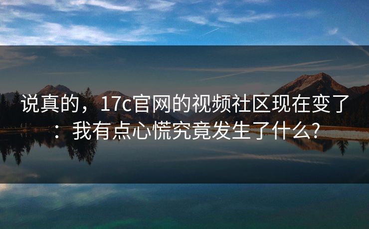 说真的，17c官网的视频社区现在变了：我有点心慌究竟发生了什么?