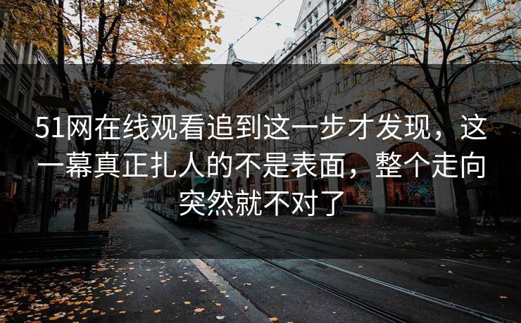51网在线观看追到这一步才发现，这一幕真正扎人的不是表面，整个走向突然就不对了