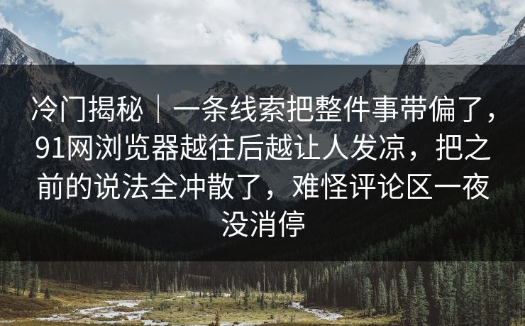 冷门揭秘｜一条线索把整件事带偏了，91网浏览器越往后越让人发凉，把之前的说法全冲散了，难怪评论区一夜没消停
