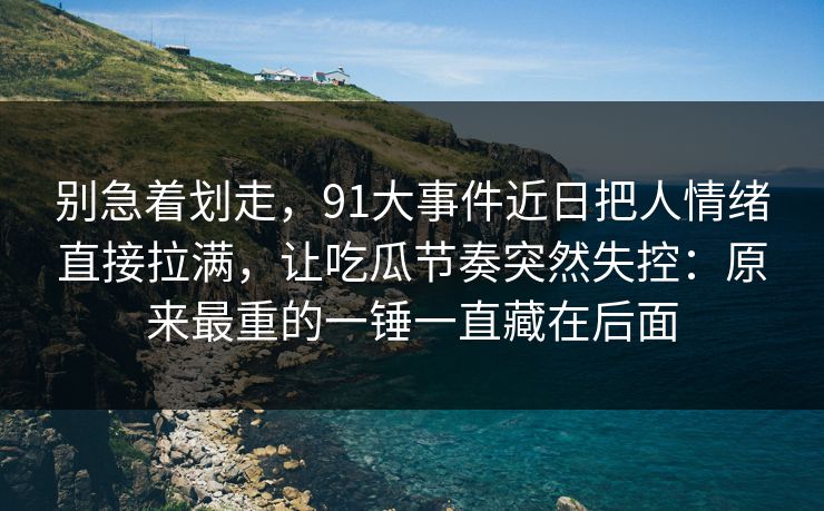 别急着划走，91大事件近日把人情绪直接拉满，让吃瓜节奏突然失控：原来最重的一锤一直藏在后面