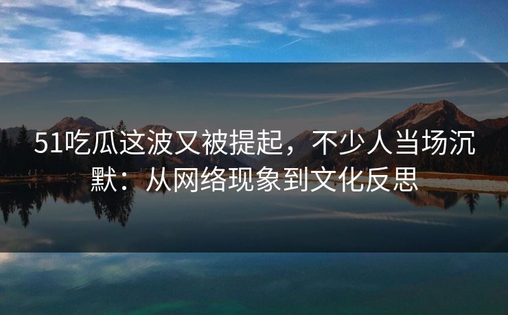 51吃瓜这波又被提起，不少人当场沉默：从网络现象到文化反思